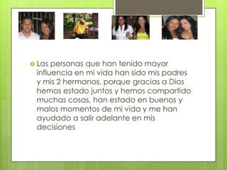  Las personas que han tenido mayor
 influencia en mi vida han sido mis padres
 y mis 2 hermanos, porque gracias a Dios
 hemos estado juntos y hemos compartido
 muchas cosas, han estado en buenos y
 malos momentos de mi vida y me han
 ayudado a salir adelante en mis
 decisiones
 