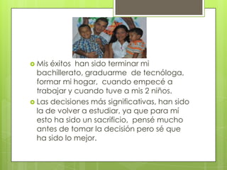  Mis éxitos han sido terminar mi
  bachillerato, graduarme de tecnóloga,
  formar mi hogar, cuando empecé a
  trabajar y cuando tuve a mis 2 niños.
 Las decisiones más significativas, han sido
  la de volver a estudiar, ya que para mí
  esto ha sido un sacrificio, pensé mucho
  antes de tomar la decisión pero sé que
  ha sido lo mejor.
 
