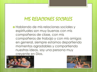 MIS RELACIONES SOCIALES
 Hablando   de mis relaciones sociales y
 espirituales son muy buenas con mis
 compañeros de clase, con mis
 compañeros de trabajo y con mis amigos
 en general, siempre estamos departiendo
 momentos agradables y compartiendo
 nuestras ideas, soy una persona muy
 creyente en Dios.
 
