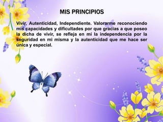MIS PRINCIPIOS
Vivir, Autenticidad, Independiente. Valorarme reconociendo
mis capacidades y dificultades por que gracias a que poseo
la dicha de vivir, se refleja en mí la independencia por la
seguridad en mi misma y la autenticidad que me hace ser
única y especial.
 