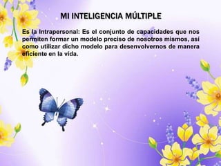 MI INTELIGENCIA MÚLTIPLE
Es la Intrapersonal: Es el conjunto de capacidades que nos
permiten formar un modelo preciso de nosotros mismos, así
como utilizar dicho modelo para desenvolvernos de manera
eficiente en la vida.
 