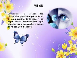 VISIÓN

Esforzarme      y    vencer   los
obstáculos que se me presente en
el largo camino de la vida, y no
dejar pasar oportunidades que
contribuyan y me ayuden a crecer
en mi ser y en mi saber.
 