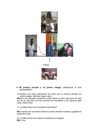 hermanos



                             Padres




B. Mi primera escuela y mi primer colegio. (Seleccione el más
   representativo)

10. Elabore una breve descripción de cómo era su primera escuela y/o
    primer colegio. (Nombre, lugar y año)
Rta:Era una escuelita ubicada en Patio Bonito la infra estructura de esta
era de un solo piso con dos canchas de microfútbol y con algunas tejas
rotas, vidrios rotos.

11. ¿Cuáles fueron sus momentos más felices?

Rta: cuando nos reuníamos todos los primos donde mi abuela y jugábamos
hasta bien tarde

12. ¿Cuáles fueron sus mejores compañeros o amigos?
Rta:- Lina
 