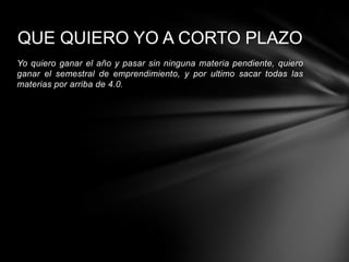 QUE QUIERO YO A CORTO PLAZO
Yo quiero ganar el año y pasar sin ninguna materia pendiente, quiero
ganar el semestral de emprendimiento, y por ultimo sacar todas las
materias por arriba de 4.0.
 