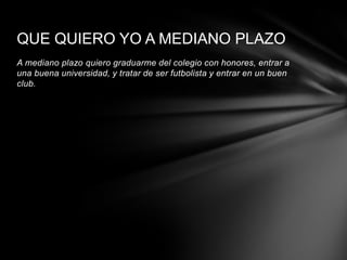 QUE QUIERO YO A MEDIANO PLAZO
A mediano plazo quiero graduarme del colegio con honores, entrar a
una buena universidad, y tratar de ser futbolista y entrar en un buen
club.
 