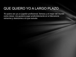 QUE QUIERO YO A LARGO PLAZO
Yo quiero ser ya un jugador profesional, famoso y el mejor del mundo
como messi, me gustaría jugar preferiblemente en el Barcelona
retirarme y dedicarme a lo que estudie.
 