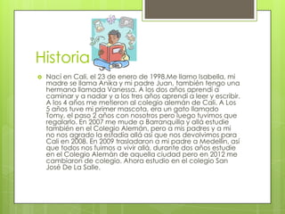 Historia
   Nací en Cali, el 23 de enero de 1998.Me llamo Isabella, mi
    madre se llama Anika y mi padre Juan, también tengo una
    hermana llamada Vanessa. A los dos años aprendí a
    caminar y a nadar y a los tres años aprendí a leer y escribir.
    A los 4 años me metieron al colegio alemán de Cali. A Los
    5 años tuve mi primer mascota, era un gato llamado
    Tomy, el paso 2 años con nosotros pero luego tuvimos que
    regalarlo. En 2007 me mude a Barranquilla y allá estudie
    también en el Colegio Alemán, pero a mis padres y a mi
    no nos agrado la estadía allá así que nos devolvimos para
    Cali en 2008. En 2009 trasladaron a mi padre a Medellín, así
    que todos nos fuimos a vivir allá, durante dos años estudie
    en el Colegio Alemán de aquella ciudad pero en 2012 me
    cambiaron de colegio. Ahora estudio en el colegio San
    José De La Salle.
 