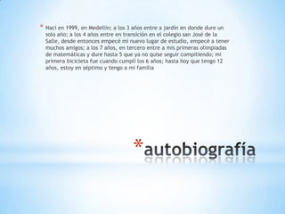 *   Nací en 1999, en Medellín; a los 3 años entre a jardín en donde dure un
    solo año; a los 4 años entre en transición en el colegio san José de la
    Salle, desde entonces empecé mi nuevo lugar de estudio, empecé a tener
    muchos amigos; a los 7 años, en tercero entre a mis primeras olimpiadas
    de matemáticas y dure hasta 5 que ya no quise seguir compitiendo; mi
    primera bicicleta fue cuando cumplí los 6 años; hasta hoy que tengo 12
    años, estoy en séptimo y tengo a mi familia




                                     *
 