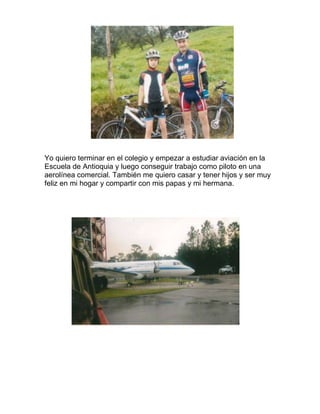 Yo quiero terminar en el colegio y empezar a estudiar aviación en la
Escuela de Antioquia y luego conseguir trabajo como piloto en una
aerolínea comercial. También me quiero casar y tener hijos y ser muy
feliz en mi hogar y compartir con mis papas y mi hermana.
 