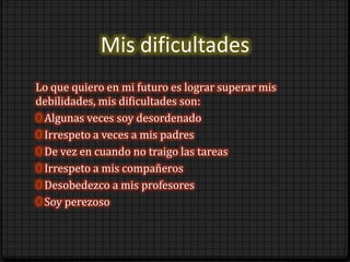 Mis dificultades
Lo que quiero en mi futuro es lograr superar mis
debilidades, mis dificultades son:
0 Algunas veces soy desordenado
0 Irrespeto a veces a mis padres
0 De vez en cuando no traigo las tareas
0 Irrespeto a mis compañeros
0 Desobedezco a mis profesores
0 Soy perezoso
 