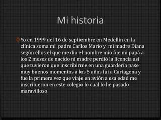 0 Yo en 1999 del 16 de septiembre en Medellín en la
 clínica soma mi padre Carlos Mario y mi madre Diana
 según ellos el que me dio el nombre mío fue mi papá a
 los 2 meses de nacido ni madre perdió la licencia así
 que tuvieron que inscribirme en una guardería pase
 muy buenos momentos a los 5 años fui a Cartagena y
 fue la primera vez que viaje en avión a esa edad me
 inscribieron en este colegio lo cual lo he pasado
 maravilloso
 