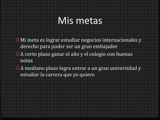 Mis metas
0 Mi meta es lograr estudiar negocios internacionales y
  derecho para poder ser un gran embajador
0 A corto plazo ganar el año y el colegio con buenas
  notas
0 A mediano plazo logra entrar a un gran universidad y
  estudiar la carrera que yo quiero
 