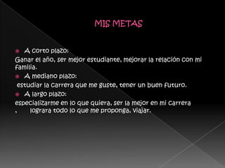   A corto plazo:
Ganar el año, ser mejor estudiante, mejorar la relación con mi
familia.
 A mediano plazo:
 estudiar la carrera que me guste, tener un buen futuro.
 A largo plazo:
especializarme en lo que quiera, ser la mejor en mi carrera
,    lograra todo lo que me proponga, viajar.
 