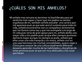 ¿CUÁLES SON MIS ANHELOS?
Mi anhelo mas cercano es terminar mi bachillerato para así
   sentirme mas capaz y hacer que mis padres se sientan
   orgullosos de mi, también anhelo estudiar una carrera que
   me apasione pues se que este será el sustento para toda mi
   vida, anheló encontrarme con un compañero sentimental
   que me Quiera como soy y que me acompañe a lo largo de
   mi vida pues seria de gran apoyo para mi, anhelo darles una
   mejor vida a mis padres pues se que ellos siempre quisieron
   darme lo mejor aunque no siempre se pudo, anhelo que
   ellos vivan una vida tranquila y sin stress, anhelo vivir en
   una casa hermosa con muchas comodidades, quiero viajar a
   China para conocer de una cultura totalmente diferente
   desearía aprender mucho de las habilidades y disciplinas de
   estas personas pues se que son muy dedicados a las cosas
   que hacen
 