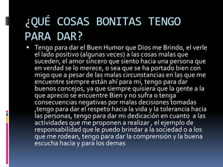 ¿QUÉ COSAS BONITAS TENGO
PARA DAR?
 Tengo para dar el Buen Humor que Dios me Brindo, el verle
  el lado positivo (algunas veces) a las cosas malas que
  suceden, el amor sincero que siento hacia una persona que
  en verdad se lo merece, o sea que se ha portado bien con
  migo que a pesar de las malas circunstancias en las que me
  encuentre siempre están ahí para mi, tengo para dar
  buenos concejos, ya que siempre quisiera que la gente a la
  que aprecio se encuentre Bien y no sufra o tenga
  consecuencias negativas por malas decisiones tomadas
  ,tengo para dar el respeto hacia la vida y la tolerancia hacia
  las personas, tengo para dar mi dedicación en cuanto a las
  actividades que me proponen a realizar , el ejemplo de
  responsabilidad que le puedo brindar a la sociedad o a los
  que me rodean, tengo para dar la comprensión y la buena
  escucha hacia y para los demas
 