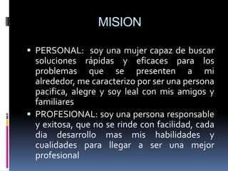 MISION

 PERSONAL: soy una mujer capaz de buscar
  soluciones rápidas y eficaces para los
  problemas que se presenten a mi
  alrededor, me caracterizo por ser una persona
  pacifica, alegre y soy leal con mis amigos y
  familiares
 PROFESIONAL: soy una persona responsable
  y exitosa, que no se rinde con facilidad, cada
  dia desarrollo mas mis habilidades y
  cualidades para llegar a ser una mejor
  profesional
 