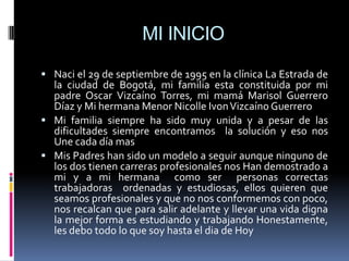 MI INICIO
 Naci el 29 de septiembre de 1995 en la clínica La Estrada de
  la ciudad de Bogotá, mi familia esta constituida por mi
  padre Oscar Vizcaíno Torres, mi mamá Marisol Guerrero
  Díaz y Mi hermana Menor Nicolle Ivon Vizcaíno Guerrero
 Mi familia siempre ha sido muy unida y a pesar de las
  dificultades siempre encontramos la solución y eso nos
  Une cada día mas
 Mis Padres han sido un modelo a seguir aunque ninguno de
  los dos tienen carreras profesionales nos Han demostrado a
  mi y a mi hermana como ser personas correctas
  trabajadoras ordenadas y estudiosas, ellos quieren que
  seamos profesionales y que no nos conformemos con poco,
  nos recalcan que para salir adelante y llevar una vida digna
  la mejor forma es estudiando y trabajando Honestamente,
  les debo todo lo que soy hasta el dia de Hoy
 