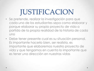 JUSTIFICACION
• Se pretende, realizar la investigación para que
  cada uno de los estudiantes sepa como elaborar y
  porque elaborar su propio proyecto de vida a
  partida de la propia realidad de la historia de cada
  uno
• Debe tener presente cual es su situación personal.
  Es importante hacerlo bien, ser realista, es
  importante que elaboremos nuestro proyecto de
  vida y que tengamos en cuenta lo importante que
  es tener una dirección en nuestras vidas
 