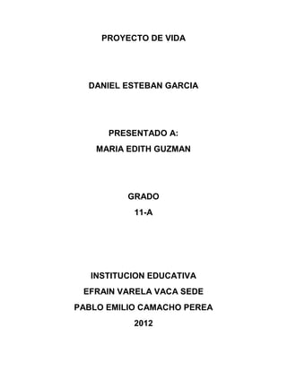 PROYECTO DE VIDA




  DANIEL ESTEBAN GARCIA




      PRESENTADO A:
    MARIA EDITH GUZMAN




          GRADO
           11-A




   INSTITUCION EDUCATIVA
 EFRAIN VARELA VACA SEDE
PABLO EMILIO CAMACHO PEREA
           2012
 
