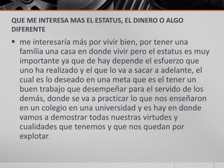 QUE ME INTERESA MAS EL ESTATUS, EL DINERO O ALGO
DIFERENTE
 me interesaría más por vivir bien, por tener una
  familia una casa en donde vivir pero el estatus es muy
  importante ya que de hay depende el esfuerzo que
  uno ha realizado y el que lo va a sacar a adelante, el
  cual es lo deseado en una meta que es el tener un
  buen trabajo que desempeñar para el servido de los
  demás, donde se va a practicar lo que nos enseñaron
  en un colegio en una universidad y es hay en donde
  vamos a demostrar todas nuestras virtudes y
  cualidades que tenemos y que nos quedan por
  explotar.
 