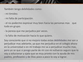 También tengo debilidades como:
- mi timidez.
- mi falta de participación.
- el no poderme expresar muy bien hacia las personas mas que
todo en grupo.
- la pereza que me perjudica por veces.
- la falta de motivación hacia lo que quiero.
Soy consciente que si no mejoro todas estas debilidades me van a
perjudicar mas adelante, ya que me perjudica en el colegio ahora
en la universidad o en mi trabajo me va a perjudicar mucho mas,
pero yo se que si pongo parte de mi con mi esfuerzo seguro que lo
voy a solucionar y ojala que se muy pronto con la ayuda de mis
padres, profesores y de Dios poco a poco lo voy a lograr.
 