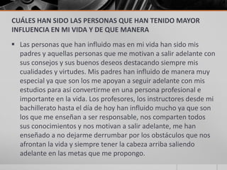 CUÁLES HAN SIDO LAS PERSONAS QUE HAN TENIDO MAYOR
INFLUENCIA EN MI VIDA Y DE QUE MANERA
 Las personas que han influido mas en mi vida han sido mis
  padres y aquellas personas que me motivan a salir adelante con
  sus consejos y sus buenos deseos destacando siempre mis
  cualidades y virtudes. Mis padres han influido de manera muy
  especial ya que son los me apoyan a seguir adelante con mis
  estudios para así convertirme en una persona profesional e
  importante en la vida. Los profesores, los instructores desde mi
  bachillerato hasta el día de hoy han influido mucho ya que son
  los que me enseñan a ser responsable, nos comparten todos
  sus conocimientos y nos motivan a salir adelante, me han
  enseñado a no dejarme derrumbar por los obstáculos que nos
  afrontan la vida y siempre tener la cabeza arriba saliendo
  adelante en las metas que me propongo.
 
