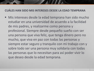CUÁLES HAN SIDO MIS INTERESES DESDE LA EDAD TEMPRANA

 Mis intereses desde la edad temprana han sido mucho
  estudiar en una universidad de acuerdo a la facilidad
  de mis padres, y realizarme como persona y
  profesional. Siempre desde pequeño sueño con ser
  una persona que viva feliz, que tenga dinero pero no
  mucho, que viva en paz con todas las personas y
  siempre estar seguro y tranquilo con mi trabajo con y
  sobre todo ser una persona muy solidaria con todas
  las personas que lo necesitan para así poder vivir lo
  que deseo desde la edad temprana.
 