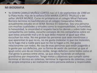 MI BIOGRAFIA
 Yo EDWIN CAMILO MUÑOZ CORTES nací el 5 de septiembre de 1990 en
  la Plata Huila. Hijo de la señora EVIA MARIA CORTES TRUJILLO y del
  señor JAVIER MUÑOZ. Curse mi primaria en el colegio Misal Pastrana
  Borrero termine mi bachillerato en el colegio Cooperativo Mixto,
  actualmente estudio en el SENA Técnico En Sistemas. Soy una persona
  con muchas cualidades y virtudes como la responsabilidad, la humildad,
  la honestidad, la sinceridad el respeto hacia los demás y sobre todo muy
  compañerita con todos, escucho consejos de mis compañeros sobre en
  que estoy actuando mal y en lo que debo mejorar al igual que ellos
  escuchan los míos. No me gustan las personas que sean mentirosas y
  que aparentan lo que no es, no me gusta molestar ni que me molesten,
  no le hago mal a nadie para que no me lo hagan a mí, me gusta
  relacionarme con todos. No soy de esas personas que están juzgando a
  la gente por sus defectos, por su forma de vestir de caminar ya que al
  igual como uno da así mismo recibe, tengo defectos como todos como el
  mal genio la pereza entre otros, ya que estoy haciendo un esfuerzo
  grandísimo por mejorarlos. Tengo metas y objetivos que cumplir como
  terminar el técnico en sistemas, terminar la ingeniería de sistemas, crear
  mi propia empresa y así realizarme como persona exitosa y responsable.
 