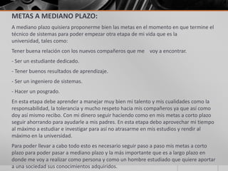 METAS A MEDIANO PLAZO:
A mediano plazo quisiera proponerme bien las metas en el momento en que termine el
técnico de sistemas para poder empezar otra etapa de mi vida que es la
universidad, tales como:
Tener buena relación con los nuevos compañeros que me voy a encontrar.
- Ser un estudiante dedicado.
- Tener buenos resultados de aprendizaje.
- Ser un ingeniero de sistemas.
- Hacer un posgrado.
En esta etapa debe aprender a manejar muy bien mi talento y mis cualidades como la
responsabilidad, la tolerancia y mucho respeto hacia mis compañeros ya que así como
doy así mismo recibo. Con mi dinero seguir haciendo como en mis metas a corto plazo
seguir ahorrando para ayudarle a mis padres. En esta etapa debo aprovechar mi tiempo
al máximo a estudiar e investigar para así no atrasarme en mis estudios y rendir al
máximo en la universidad.
Para poder llevar a cabo todo esto es necesario seguir paso a paso mis metas a corto
plazo para poder pasar a mediano plazo y la más importante que es a largo plazo en
donde me voy a realizar como persona y como un hombre estudiado que quiere aportar
a una sociedad sus conocimientos adquiridos.
 