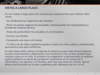 METAS A LARGO PLAZO:
En mis metas a largo plazo son muchas por proponerme y por realizar tales
como:
- Ser profesional en ingeniería de sistemas.
- Tener mi propio negocio de ensamble y desensamble de computadoras y
brindando soporte técnico.
- Tratar de profundizar mis estudios en el extranjero.
- Formar una familia.
- Comprarle una casa a mi mamá.
- Y si Dios me da vida y sabiduría ayudar a todos los niños pobres y desplazados
que acecha este país conflictivo.
En esta etapa debo utilizar mi talento al máximo ya que está carrera requiere
mucha concentración y dedicación. Con mi dinero si me va bien puedo hacer
muchas cosas en mi vida, lo primero no malgastarlo y aprovecharlo al máximo,
podría utilizarlo en obras de caridad en inversiones en el campo de la
informática y en aportes a mi familia, pero hay que tener en cuenta que el
dinero no lo es todo en la vida y podemos salir adelante con el o sin el.
 