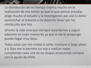 La distribución de mi tiempo implica mucho en la
realización de mis metas ya que lo que pienso estudiar
exige mucho el estudio y la investigación por eso lo debo
aprovechar al máximo y no dejarme llevar por los
obstáculos que nos
afronta la vida sino que siempre levantarnos y seguir
adelante en todo momento ya que si me lo propongo
puedo llegar muy lejos.
Todas estas son mis metas a corto, mediano y largo plazo
y si Dios me lo permite las voy a realizar todas
cumpliendo cada una de las etapas propuestas siempre
con la ayuda de DIOS.
 