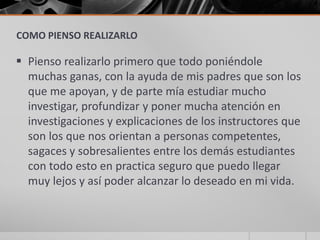 COMO PIENSO REALIZARLO

 Pienso realizarlo primero que todo poniéndole
  muchas ganas, con la ayuda de mis padres que son los
  que me apoyan, y de parte mía estudiar mucho
  investigar, profundizar y poner mucha atención en
  investigaciones y explicaciones de los instructores que
  son los que nos orientan a personas competentes,
  sagaces y sobresalientes entre los demás estudiantes
  con todo esto en practica seguro que puedo llegar
  muy lejos y así poder alcanzar lo deseado en mi vida.
 
