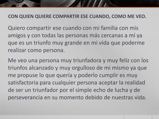 CON QUIEN QUIERE COMPARTIR ESE CUANDO, COMO ME VEO.

Quiero compartir ese cuando con mi familia con mis
amigos y con todas las personas más cercanas a mí ya
que es un triunfo muy grande en mi vida que poderme
realizar como persona.
Me veo una persona muy triunfadora y muy feliz con los
triunfos alcanzado y muy orgulloso de mi mismo ya que
me propuse lo que quería y poderlo cumplir es muy
satisfactoria para cualquier persona aceptar la realidad
de ser un triunfador por el simple echo de lucha y de
perseverancia en su momento debido de nuestras vida.
 