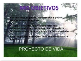  Ser un buen ingeniero mecatronico y poder
colaborar con el Gobiero

 llegar a poder trabajar o compartir mis
conociemientos con los demas cientificos de la
NASA para asi saber q se viene a un futuro insierto

 ser un gran hombre tanto en lo social como en lo
familiar
 