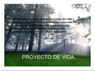 Pues bueno este hacido mi proyecto de vida y
pues las oportunidades solo bienes una sola ves y
tienes q aprovecharlas por q ua vez q esas
oportunidades se hayan ido vienen los
arepentimientos y va a hacer muy tarde.
 
