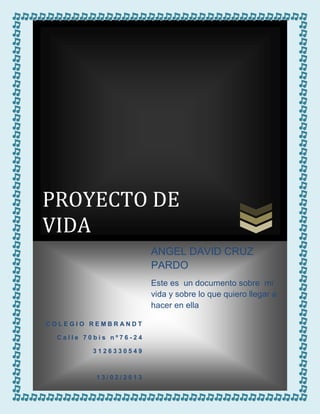 PROYECTO DE
VIDA
                       ANGEL DAVID CRUZ
                       PARDO
                       Este es un documento sobre mi
                       vida y sobre lo que quiero llegar a
                       hacer en ella

COLEGIO REMBRANDT

 Calle 70bis nº76-24

         3126330549



         13/02/2013
 
