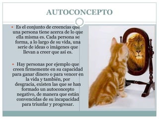 AUTOCONCEPTO
 Es el conjunto de creencias que
una persona tiene acerca de lo que
  ella misma es. Cada persona se
 forma, a lo largo de su vida, una
   serie de ideas o imágenes que
      llevan a creer que así es.

 Hay personas por ejemplo que
creen firmemente en su capacidad
para ganar dinero o para vencer en
      la vida y también, por
 desgracia, existen las que se han
    formado un autoconcepto
  negativo, de manera que están
  convencidas de su incapacidad
    para triunfar y progresar.
 