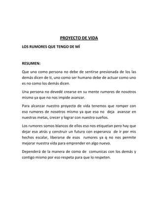 PROYECTO DE VIDA
LOS RUMORES QUE TENGO DE MÍ
RESUMEN:
Que uno como persona no debe de sentirse presionada de los las
demás dicen de ti, uno como ser humano debe de actuar como uno
es no como los demás dicen.
Una persona no devedé crearse en su mente rumores de nosotros
mismo ya que no nos impide avanzar.
Para alcanzar nuestro proyecto de vida tenemos que romper con
eso rumores de nosotros mismo ya que eso no deja avanzar en
nuestras metas, crecer y lograr con nuestro sueños.
Los rumores somos blancos de ellos eso nos etiquetan pero hay que
dejar eso atrás y construir un futuro con esperanza de ir por mis
hechos escalar, liberarse de esos rumores ya q no nos permite
mejorar nuestra vida para emprender en algo nuevo.
Dependerá de la manera de como de comunicas con los demás y
contigo mismo por eso respeta para que lo respeten.
 