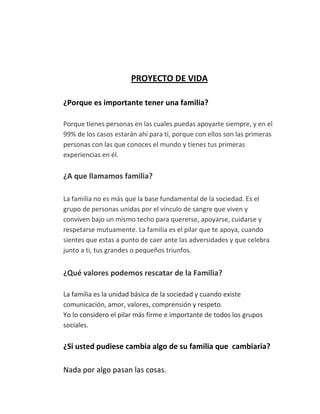 PROYECTO DE VIDA
¿Porque es importante tener una familia?
Porque tienes personas en las cuales puedas apoyarte siempre, y en el
99% de los casos estarán ahí para ti, porque con ellos son las primeras
personas con las que conoces el mundo y tienes tus primeras
experiencias en él.
¿A que llamamos familia?
La familia no es más que la base fundamental de la sociedad. Es el
grupo de personas unidas por el vínculo de sangre que viven y
conviven bajo un mismo techo para quererse, apoyarse, cuidarse y
respetarse mutuamente. La familia es el pilar que te apoya, cuando
sientes que estas a punto de caer ante las adversidades y que celebra
junto a ti, tus grandes o pequeños triunfos.
¿Qué valores podemos rescatar de la Familia?
La familia es la unidad básica de la sociedad y cuando existe
comunicación, amor, valores, comprensión y respeto.
Yo lo considero el pilar más firme e importante de todos los grupos
sociales.
¿Si usted pudiese cambia algo de su familia que cambiaria?
Nada por algo pasan las cosas.
 