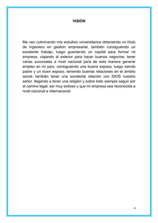 9
VISIÓN
Me veo culminando mis estudios universitarios obteniendo mi título
de ingeniero en gestión empresarial, también consiguiendo un
excelente trabajo, luego guardando un capital para formar mi
empresa, viajando al exterior para hacer buenos negocios, tener
varias sucursales a nivel nacional para de esta manera generar
empleo en mi país, consiguiendo una buena esposa, luego siendo
padre y un buen esposo, teniendo buenas relaciones en el ámbito
social, también tener una excelente relación con DIOS nuestro
señor, llegando a tener una religión y sobre todo siempre seguir por
el camino legal, ser muy exitoso y que mi empresa sea reconocida a
nivel nacional e internacional.
 