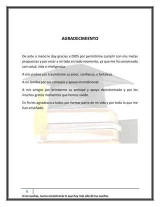 4
Si no sueñas, nunca encontrarás lo que hay más allá de tus sueños.
AGRADECIMIENTO
De ante a mano le doy gracias a DIOS por permitirme cumplir con mis metas
propuestas y por estar a mi lado en todo momento, ya que me ha conservado
con salud, vida e inteligencia.
A mis padres por trasmitirme su amor, confianza, y fortaleza.
A mi familia por sus consejos y apoyo incondicional.
A mis amigos por brindarme su amistad y apoyo desinteresado y por los
muchos gratos momentos que hemos vivido.
En fin les agradezco a todos por formar parte de mi vida y por todo lo que me
han enseñado.
 