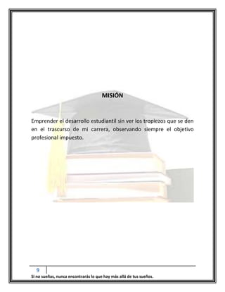 9
Si no sueñas, nunca encontrarás lo que hay más allá de tus sueños.
MISIÓN
Emprender el desarrollo estudiantil sin ver los tropiezos que se den
en el trascurso de mi carrera, observando siempre el objetivo
profesional impuesto.
 