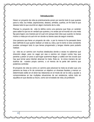 4
Introducción
Hacer un proyecto de vida es prácticamente poner por escrito todo lo que quieres
para tu vida, tus metas ,aspiraciones, deseos, anhelos ,sueños, en fin todo lo que
desees todo lo que ocurrirá en algún momento de tu vida.
Planear tu proyecto de vida te define como una persona que forja un carácter
para saber lo que es en verdad que quieres y no andar por el mundo sin una meta
fija para lograr una manera por el cual vivir porque bien dice que cuando no tienes
motivo o meta por el cual vivir en donde no tienes caso de seguir viviendo.
Una persona que tiene un proyecto de vida o por lo menos lo ha pensado tiene
bien definido lo que quiere realizar un toda su vida y por lo tanto si eres constante
puedes conseguir todo lo que tienes programado y tengas interés para poderlo
realizar.
La vida es un camino con muchos obstáculos donde a veces no sabemos qué
dirección elegir, para no vagar por esa e camino sin ningún rumbo hay que
pararse y pesar un poco a qué lugar queremos llegar y cuáles son los cruces que
hay que tomar para intentar alcanzar la meta. Esta es la única manera de ser
dueños de nuestro propio camino, o al menos de la parte del camino que
podemos controlar.
El proyecto de vida es como un camino para alcanzar la meta es el plan que una
persona se traza a fin de comenzar un objetivo un diversas facetas y marcar un
determinado estilo en el obrar las relaciones en el modo de ver la vida y ayudar a
comprometerse en las multiplex situaciones de ser existencia, sobre todo en
aquellos en que decida su futuro, como son el estado de vida y la profesión.
 