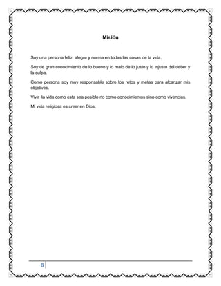 8
Misión
Soy una persona feliz, alegre y norma en todas las cosas de la vida.
Soy de gran conocimiento de lo bueno y lo malo de lo justo y lo injusto del deber y
la culpa.
Como persona soy muy responsable sobre los retos y metas para alcanzar mis
objetivos.
Vivir la vida como esta sea posible no como conocimientos sino como vivencias.
Mi vida religiosa es creer en Dios.
 