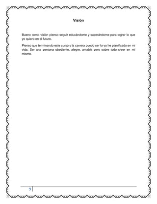 9
Visión
Bueno como visión pienso seguir educándome y superándome para lograr lo que
yo quiero en el futuro.
Pienso que terminando este curso y la carrera puedo ser lo yo he planificado en mi
vida. Ser una persona obediente, alegre, amable pero sobre todo creer en mí
mismo.
 