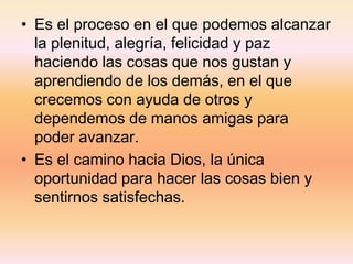 • Es el proceso en el que podemos alcanzar
la plenitud, alegría, felicidad y paz
haciendo las cosas que nos gustan y
aprendiendo de los demás, en el que
crecemos con ayuda de otros y
dependemos de manos amigas para
poder avanzar.
• Es el camino hacia Dios, la única
oportunidad para hacer las cosas bien y
sentirnos satisfechas.
 