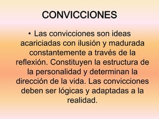 CONVICCIONES
• Las convicciones son ideas
acariciadas con ilusión y madurada
constantemente a través de la
reflexión. Constituyen la estructura de
la personalidad y determinan la
dirección de la vida. Las convicciones
deben ser lógicas y adaptadas a la
realidad.
 