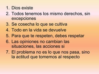 1. Dios existe
2. Todos tenemos los mismo derechos, sin
excepciones
3. Se cosecha lo que se cultiva
4. Todo en la vida se devuelve
5. Para que te respeten, debes respetar
6. Las opiniones no cambian las
situaciones, las acciones si
7. El problema no es lo que nos pasa, sino
la actitud que tomemos al respecto
 