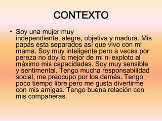 CONTEXTO
• Soy una mujer muy
independiente, alegre, objetiva y madura. Mis
papás esta separados así que vivo con mi
mama. Soy muy inteligente pero a veces por
pereza no doy lo mejor de mi ni exploto al
máximo mis capacidades. Soy muy sensible
y sentimental. Tengo mucha responsabilidad
social, me preocupo por los demás. Tengo
poco tiempo libre pero me gusta divertirme
con mis amigas. Tengo buena relación con
mis compañeras.
 