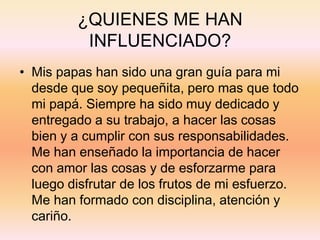 ¿QUIENES ME HAN
INFLUENCIADO?
• Mis papas han sido una gran guía para mi
desde que soy pequeñita, pero mas que todo
mi papá. Siempre ha sido muy dedicado y
entregado a su trabajo, a hacer las cosas
bien y a cumplir con sus responsabilidades.
Me han enseñado la importancia de hacer
con amor las cosas y de esforzarme para
luego disfrutar de los frutos de mi esfuerzo.
Me han formado con disciplina, atención y
cariño.
 